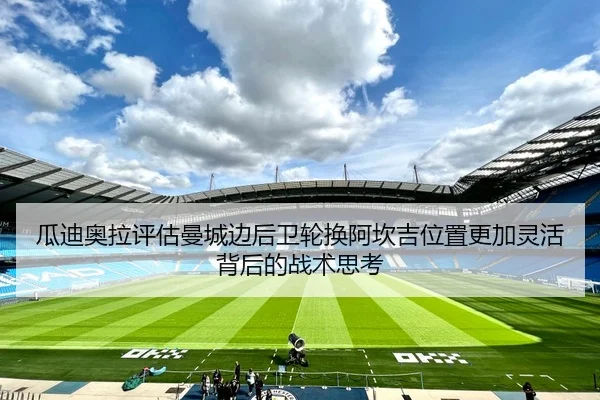 瓜迪奥拉评估曼城边后卫轮换阿坎吉位置更加灵活背后的战术思考（Ant Sports）