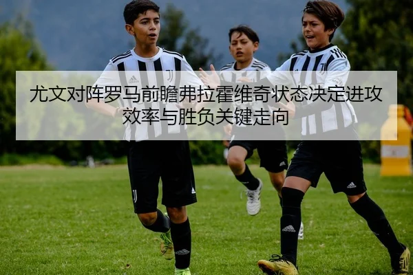 尤文对阵罗马前瞻弗拉霍维奇状态决定进攻效率与胜负关键走向