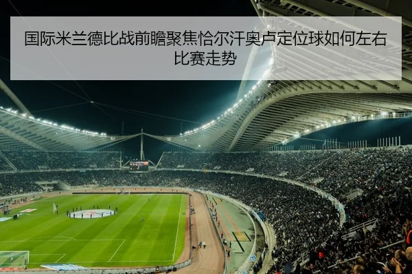 国际米兰德比战前瞻聚焦恰尔汗奥卢定位球如何左右比赛走势（Ant Sports）