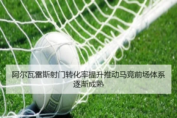阿尔瓦雷斯射门转化率提升推动马竞前场体系逐渐成熟（Ant Sports）